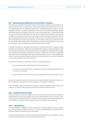 8702.INFORMAÇÃOFINANCEIRA CONSOLIDADA
xxi)  Imparidade/ajustamento de activos que não “goodwill”
É efectuada uma avaliação de imparidade à data de cada balanço e sempre que seja identificado um
evento ou alteração nas circunstâncias que indique que o montante pelo qual um activo se encon-
tra registado possa não ser recuperado. Sempre que o montante pelo qual um activo se encontra
registado é superior à sua quantia recuperável, é reconhecida uma perda de imparidade, registada
na demonstração dos resultados na rubrica de “Outros custos operacionais”. A quantia recuperável
é a mais alta do preço de venda líquido e do valor de uso. O preço de venda líquido é o montante que
se obteria com a alienação do activo numa transacção ao alcance das partes envolvidas, deduzido
dos custos directamente atribuíveis à alienação. O valor de uso é o valor presente dos fluxos de caixa
futuros estimados que se espera que surjam do uso continuado do activo e da sua alienação no final
da sua vida útil. A quantia recuperável é estimada para cada activo, individualmente ou, no caso de
não ser possível, para a unidade geradora de caixa à qual o activo pertence.
A reversão de perdas de imparidade reconhecidas em exercícios anteriores é registada quando
os motivos que provocaram o registo das mesmas deixaram de existir e consequentemente o activo
deixa de estar em imparidade. A reversão das perdas de imparidade é reconhecida na demonstração
dos resultados como resultados operacionais. Contudo, a reversão de uma perda de imparidade
é efectuada até ao limite da quantia que estaria reconhecida (quer através do custo histórico quer
através do seu valor reavaliado, líquido de amortizações ou depreciações) caso a perda de imparidade
não se tivesse registado em exercícios anteriores.
A evidência da existência de imparidade nas contas a receber surge quando:
■■ a contraparte apresenta dificuldades financeiras significativas;
■■ se verificam atrasos significativos no pagamento de juros e outros pagamentos principais
por parte da contraparte;
■■ se torna provável que o devedor vá entrar em liquidação ou em reestruturação financeira.
No caso dos inventários, quaisquer reduções para o seu valor realizável líquido são calculadas com
base nos valores de mercado e em diversos indicadores de rotação dos inventários.
Para o “Goodwill” e para os investimentos financeiros, a quantia recuperável é determinada, essen-
cialmente, com base nas últimas projecções financeiras existentes sobre tais activos.
xxii)  Classificação de balanço
Os activos realizáveis e os passivos exigíveis a mais de um ano da data de balanço são classificados,
respectivamente, como activos e passivos não correntes. Adicionalmente, pela sua natureza, os acti-
vos e passivos por impostos diferidos e as “Provisões” são classificados como activos e passivos não
correntes (Nota 13. Imposto sobre o Rendimento e Nota 28. Provisões, respectivamente).
xxiii) Contingências
As responsabilidades contingentes não são reconhecidas nas demonstrações financeiras consolida-
das, sendo as mesmas divulgadas no anexo, a menos que a possibilidade de uma saída de fundos
afectando benefícios económicos futuros seja remota.
Um activo contingente não é reconhecido nas demonstrações financeiras, mas divulgado no anexo
quando é provável a existência de um benefício económico futuro.
 