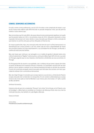 7MENSAGEMDOPRESIDENTE DO CONSELHO DE ADMINISTRAÇÃO
Exmos. Senhores Accionistas
Em toda a minha carreira profissional, o ano de 2011 foi talvez o mais complicado de sempre, o que
me fez muitas vezes reflectir quão difícil terá sido no passado ultrapassar crises, que são parte da
história e cultura deste Grupo.
Mas se reconheço que foi muito difícil, não posso deixar de estar extremamente orgulhoso com aquilo
que foi possível realizar em 2011 e nos primeiros meses de 2012, reforçando claramente a nossa
exposição internacional com novos clientes e novos mercados que reforçam a minha convicção de
que estamos no caminho certo para sairmos reforçados no final da crise.
Os nossos quadros têm, hoje, uma convicção ainda mais forte de que é na Área Internacional e na
Diversificação que o futuro assenta e, por isso, existe cada vez mais a disponibilidade de muitos
dos principais quadros do Grupo desenvolverem a sua actividade fora de Portugal, sacrificando o
conforto de estar junto das famílias.
Mas este Grupo quer continuar a ser português e se o modelo de gestão é alterado tendo como
critério fundamental as “Regiões” onde actuamos, continuará a Mota-Engil, SGPS, SA a ter a sua sede
em Portugal, pagando aqui os seus impostos e distribuindo os dividendos aos seus accionistas em
Portugal.
Os Portugueses têm de assumir a sua qualidade, com a confiança de que somos capazes (em todas
as partes do Mundo) de ter empresas eficazes e eficientes. As autoridades nacionais têm de estar
atentas e que as apoiem e motivem na sua internacionalização em todos os sectores da economia.
O sector da construção português merece esse apoio pois será talvez dos sectores com mais capa-
cidade de ombrear com a concorrência internacional.
Mas não chega Portugal, é necessário que a europa repense a sua estrutura, a dimensão do Projecto
europeu não pode viver na indecisão e na mesquinhez, foi com coesão e solidariedade que a europa
renasceu das cinzas após as Guerras Mundiais e que cresceu para uma europa a 27 após a queda
do Muro de Berlim.
Senhores Accionistas,
Estamos certos de que com a coesão das “Pessoas” com o lema “Um só Grupo, um só Projecto, uma
só Estratégia”, a Mota-Engil vai consolidar-se e fortalecer sob lideranças fortes não só ao nível da
Comissão Executiva, mas também em cada Região e Mercado.
Vamos em frente!
António Mota
Presidente do Conselho de Administração
 