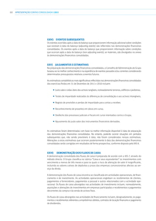 88 APRESENTAÇÃOCONTAS CONSOLIDADAS 2011
xxiv)  Eventos subsequentes
Os eventos ocorridos após a data do balanço que proporcionem informação adicional sobre condições
que existiam à data do balanço (adjusting events) são reflectidos nas demonstrações financeiras
consolidadas. Os eventos após a data do balanço que proporcionem informação sobre condições
que ocorram após a data do balanço (non adjusting events), se materiais, são divulgados no anexo
às demonstrações financeiras consolidadas.
xxv) Julgamentos e estimativas
Na preparação das demonstrações financeiras consolidadas, o Conselho de Administração do Grupo
baseou-se no melhor conhecimento e na experiência de eventos passados e/ou correntes considerando
determinados pressupostos relativos a eventos futuros.
As estimativascontabilísticasmaissignificativasreflectidasnasdemonstraçõesfinanceirasconsolidadas
dos exercícios findos em 31 de Dezembro de 2011 e 2010 incluem:
■■ Justo valor e vidas úteis dos activos tangíveis, nomeadamente terrenos, edifícios e pedreiras;
■■ Testes de imparidade realizados às diferenças de consolidação e aos activos intangíveis;
■■ Registo de provisões e perdas de imparidade para contas a receber;
■■ Reconhecimento de proveitos em obras em curso;
■■ Desfecho dos processos judiciais e fiscais em curso intentados contra o Grupo;
■■ Apuramento do justo valor dos instrumentos financeiros derivados.
As estimativas foram determinadas com base na melhor informação disponível à data de preparação
das demonstrações financeiras consolidadas. No entanto, poderão ocorrer situações em períodos
subsequentes que, não sendo previsíveis à data, não foram consideradas nessas estimativas.
Alterações a estas estimativas que ocorram posteriormente à data das demonstrações financeiras
consolidadas serão corrigidas em resultados de forma prospectiva, conforme disposto pelo IAS 8.
xxvi)	 Demonstração dos fluxos de caixa
A demonstração consolidada dos fluxos de caixa é preparada de acordo com a IAS 7, através do
método directo. O Grupo classifica na rubrica “Caixa e seus equivalentes” os investimentos com
vencimento a menos de três meses e para os quais o risco de alteração de valor é insignificante,
incluindo os valores cativos de depósitos a prazo das empresas concessionárias afectos ao ser-
viço da dívida.
A demonstração dos fluxos de caixa encontra-se classificada em actividades operacionais, de finan-
ciamento e de investimento. As actividades operacionais englobam os recebimentos de clientes,
pagamentos a fornecedores, pagamentos a pessoal e outros relacionados com a actividade ope-
racional. Os fluxos de caixa abrangidos nas actividades de investimento incluem, nomeadamente,
aquisições e alienações de investimentos em empresas participadas e recebimentos e pagamentos
decorrentes da compra e da venda de activos fixos.
Os fluxos de caixa abrangidos nas actividades de financiamento incluem, designadamente, os paga-
mentos e recebimentos referentes a empréstimos obtidos, contratos de locação financeira e pagamento
de dividendos.
 