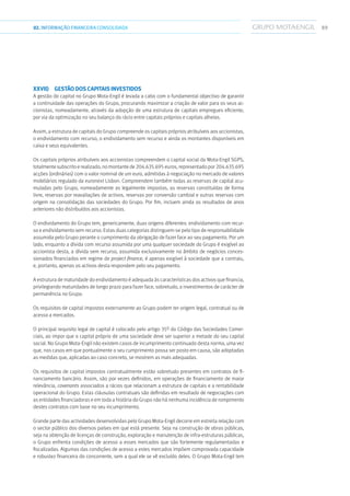 8902.INFORMAÇÃOFINANCEIRA CONSOLIDADA
xxvii)	 Gestão dos capitais investidos
A gestão do capital no Grupo Mota-Engil é levada a cabo com o fundamental objectivo de garantir
a continuidade das operações do Grupo, procurando maximizar a criação de valor para os seus ac-
cionistas, nomeadamente, através da adopção de uma estrutura de capitais empregues eficiente,
por via da optimização no seu balanço do rácio entre capitais próprios e capitais alheios.
Assim, a estrutura de capitais do Grupo compreende os capitais próprios atribuíveis aos accionistas,
o endividamento com recurso, o endividamento sem recurso e ainda os montantes disponíveis em
caixa e seus equivalentes.
Os capitais próprios atribuíveis aos accionistas compreendem o capital social da Mota-Engil SGPS,
totalmente subscritoerealizado,nomontantede204.635.695euros,representadopor204.635.695
acções (ordinárias) com o valor nominal de um euro, admitidas à negociação no mercado de valores
mobiliários regulado da euronext Lisbon. Compreendem também todas as reservas de capital acu-
muladas pelo Grupo, nomeadamente as legalmente impostas, as reservas constituídas de forma
livre, reservas por reavaliações de activos, reservas por conversão cambial e outras reservas com
origem na consolidação das sociedades do Grupo. Por fim, incluem ainda os resultados de anos
anteriores não distribuídos aos accionistas.
O endividamento do Grupo tem, genericamente, duas origens diferentes: endividamento com recur-
so e endividamento sem recurso. Estas duas categorias distinguem-se pelo tipo de responsabilidade
assumida pelo Grupo perante o cumprimento da obrigação de fazer face ao seu pagamento. Por um
lado, enquanto a dívida com recurso assumida por uma qualquer sociedade do Grupo é exigível ao
accionista desta, a dívida sem recurso, assumida exclusivamente no âmbito de negócios conces-
sionados financiados em regime de project finance, é apenas exigível à sociedade que a contraiu,
e, portanto, apenas os activos desta respondem pelo seu pagamento.
A estrutura de maturidade do endividamento é adequada às características dos activos que financia,
privilegiando maturidades de longo prazo para fazer face, sobretudo, a investimentos de carácter de
permanência no Grupo.
Os requisitos de capital impostos externamente ao Grupo podem ter origem legal, contratual ou de
acesso a mercados.
O principal requisito legal de capital é colocado pelo artigo 35º do Código das Sociedades Comer-
ciais, ao impor que o capital próprio de uma sociedade deve ser superior a metade do seu capital
social. No Grupo Mota-Engil não existem casos de incumprimento continuado desta norma, uma vez
que, nos casos em que pontualmente o seu cumprimento possa ser posto em causa, são adoptadas
as medidas que, aplicadas ao caso concreto, se mostrem as mais adequadas.
Os requisitos de capital impostos contratualmente estão sobretudo presentes em contratos de fi-
nanciamento bancário. Assim, são por vezes definidos, em operações de financiamento de maior
relevância, covenants associados a rácios que relacionam a estrutura de capitais e a rentabilidade
operacional do Grupo. Estas cláusulas contratuais são definidas em resultado de negociações com
as entidades financiadoras e em toda a história do Grupo não há nenhuma incidência de rompimento
destes contratos com base no seu incumprimento.
Grande parte das actividades desenvolvidas pelo Grupo Mota-Engil decorre em estreita relação com
o sector público dos diversos países em que está presente. Seja na construção de obras públicas,
seja na obtenção de licenças de construção, exploração e manutenção de infra-estruturas públicas,
o Grupo enfrenta condições de acesso a esses mercados que são fortemente regulamentadas e
fiscalizadas. Algumas das condições de acesso a estes mercados impõem comprovada capacidade
e robustez financeira do concorrente, sem a qual ele se vê excluído deles. O Grupo Mota-Engil tem
 
