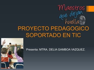 PROYECTO PEDAGOGICO
SOPORTADO EN TIC
Presenta: MTRA. DELIA GAMBOA VAZQUEZ.
 