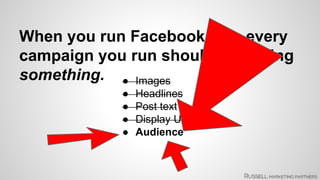 When you run Facebook ads, every 
campaign you run should be testing 
something. ● Images 
● Headlines 
● Post text 
● Display URL 
● Audience 
 
