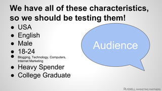 We have all of these characteristics, 
so we should be testing them! 
● USA 
● English 
● Male 
Audience 
● 18-24 
● Blogging, Technology, Computers, 
Internet Marketing 
● Heavy Spender 
● College Graduate 
 