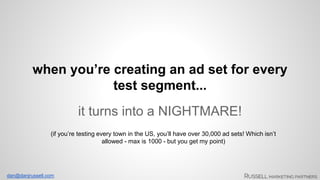 when you’re creating an ad set for every 
dan@danjrussell.com 
test segment... 
it turns into a NIGHTMARE! 
(if you’re testing every town in the US, you’ll have over 30,000 ad sets! Which isn’t 
allowed - max is 1000 - but you get my point) 
 