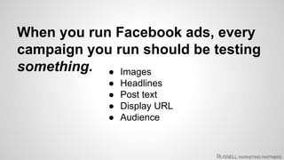 When you run Facebook ads, every 
campaign you run should be testing 
something. ● Images 
● Headlines 
● Post text 
● Display URL 
● Audience 
 