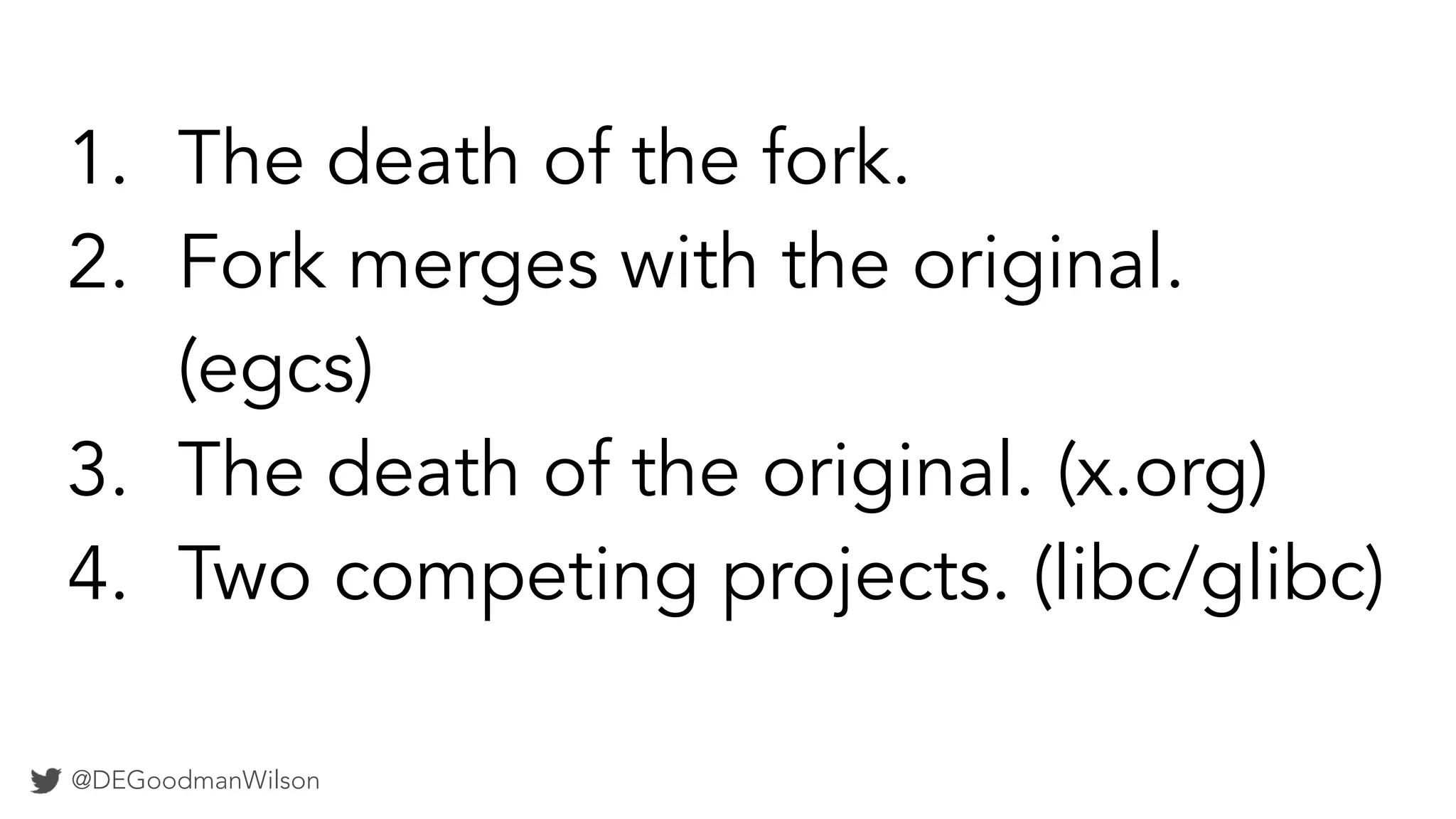 @DEGoodmanWilson
1. The death of the fork.
2. Fork merges with the original.
(egcs)
3. The death of the original. (x.org)
4. Two competing projects. (libc/glibc)