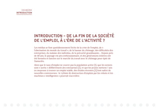 DIGIWORK
INTRODUCTION
INTRODUCTION - DE LA FIN DE LA SOCIÉTÉ
DE L’EMPLOI, À L’ÈRE DE L’ACTIVITÉ ?
Les médias se font quotidiennement l’écho de la crise de l’emploi, de «
l’uberisation du monde du travail », de la hausse du chômage, des difficultés des
entreprises, du malaise des individus, de la précarité grandissante… Depuis près
de 40 ans, le paysage est peu enthousiasmant, et des générations entières ont
été formées et lancées sur le marché du travail avec le chômage pour épée de
Damoclès.
Alors que le taux d’emploi ne couvre pas la population active [1], que les seniors
sont « sortis » délibérément des entreprises [2], et que les jeunes mettent 7 ans
en moyenne à trouver un emploi stable, des études récentes [3] font naître de
nouvelles controverses : le rythme de destruction d’emplois par les robots et les
machines « intelligentes » pourrait s’accroître.
 