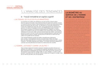 CHAPITRE 3 : CONTENUS,
ESPACES, TEMPORALITÉS
A - Travail immatériel et capital cognitif
 UN TRAVAIL DE PLUS EN PLUS IMMATÉRIEL
Les machines, les robots, les ordinateurs ont pris de plus en plus de place
dans les espaces de travail, et pas seulement dans les usines ou le secteur tertiaire.
Le travail est devenu de plus en plus immatériel, les tâches sont désormais presque
partout interfacées par des écrans : les infirmières ne sont plus seulement au
contact des malades pour faire des soins, mais programment des machines pour
procurer ces soins et renseignent tout un tas d’informations dans le dossier
électronique du patient, les systèmes d’informations de l’hôpital. Les routiers1
,
quant à eux, gardent le lien avec leur famille et leur réseaux grâce à leur portable,
ordinateurs, et tout autre objet connecté branché dans leur cabine. Leurs patrons
peuvent les suivre à la trace via des systèmes de géolocalisation2
, tandis que leurs
moitiés peuvent savoir le nombre de pas qu’ils ont effectués en dehors de leur
cabine ou la qualité de leur sommeil.
Cette dématérialisation produit des effets contradictoires, libérateurs
pour certains : l’automatisation favorise la productivité et libère du temps
pour des tâches plus diverses et inventives, dont profitent pleinement les « classes
créatives ». Des effets aliénants pour d’autres : les classes exécutives subissent au
contraire une intensification du travail et le renforcement du contrôle.
 L’HOMME, UN ROBOT COMME UN AUTRE ?
Dans certains espaces de travail, la ressource humaine est même devenue un «
assistant de la machine ». Les entrepôts de la grande distribution ou de la vente en
ligne soustraitent l’organisation des tâches à des robots qui les font exécuter par
des humains à qui la machine indique l’allée, le rayon, l’étagère, et enfin le colis à
prendre3
. La productivité est calculée selon le temps mis à récupérer un objet, celui
qui ne marche pas assez vite n’est pas gardé4
.
1. L’ANALYSE DES TENDANCES LA BIOMÉTRIE AU
SERVICE DE L’HOMME
ET DE L’ENTREPRISE
Des chercheurs de Microsoft ont mené
une expérimentation auprès de 15 de leurs
développeurs pour les aider à anticiper les
moments où ils seraient les plus enclins à faire
des erreurs dans le code, grâce à des données
biométriques : mouvements oculaires, taille de
la pupille, taux de sudation, activité neuronale.
Si une baisse de l’attention ou un coup de stress
sont détectés, un marqueur est mis en place
pour prévenir que le code devra être vérifié, plus
tard et/ou pas d’autres développeurs5
.
Autre usage de la biométrie : l’entreprise
Sociometric Solutions mesure les interactions
entre salariés (temps de discussion, ton de
voix…) pour aider à rationaliser l’aménagement
des locaux. Dans une organisation, par
exemple, Sociometric Solutions a constaté
que ceux qui déjeunaient à des tables pour 12
étaientplusproductifsqueceuxquimangeaient
à des tables de 4, ou que des salles de réunions
prévues pour 10 étaient utilisées en majorité par
des groupes de 3 à 4 personnes6
.
 