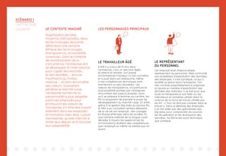 SCÉNARIO 1
CAPITALISME
COGNITIF LES PERSONNAGES PRINCIPAUX
LE TRAVAILLEUR ÂGÉ
Entré il y a plus de 10 ans dans
l’entreprise, il est un des plus âgés,
et attend la retraite. Son passé
d’informaticien-hackeur l’a fait connaître,
et a joué dans son embauche, même
si ses compétences techniques sont
maintenant un peu obsolètes. Les
valeurs de transparence, d’ouverture et
d’accessibilité portées par l’entreprise
rencontrent ses valeurs propres. Alors
qu’il se prépare à terminer sa carrière, les
RH lui proposent de prendre le poste de
développement du marché russe. En effet,
grâce à la gestion Big Data du service RH,
le DRH a pu connaître certains éléments
de la vie de son employé : des voyages
en Russie effectués dans les années 70,
une certaine maîtrise de la langue russe
décelée à travers les tweets et les fils
d’informations révèlent des compétences
que l’employé lui-même ne mettait pas en
avant.
LE REPRÉSENTANT
DU PERSONNEL
Cet employé était d’abord simple
représentant du personnel. Mais confronté
aux problèmes d’exploitation des données
des employés, il s’est syndiqué, ce qui a
modifié sa place dans l’entreprise. Son
rôle consiste essentiellement à organiser
la riposte en matière d’exploitation des
données des individus. Il se bat pour que
toute la transparence soit faite sur les
indicateurs et variables utilisés dans la
science de la force de travail utilisée par
les RH : « Tout ne doit pas compter dans le
travail ». Dans la défense des employés,
il se fait aider par des spécialistes des
big data, pour comprendre les sources
de récupération et de réutilisation des
données. Sa tâche est aussi technique
que juridique.
LE CONTEXTE IMAGINÉ
Organisation de taille
moyenne (200 salariés), dans
les technologies de pointe,
défendant une certaine
éthique des technologies
(transparence, accessibilité,
ouverture). Dans le contexte
de mondialisation de la
concurrence, l’entreprise doit
se développer à l’international,
pour capter des marchés,
et des données, – encore
insuffisants au niveau
national -, et faire reconnaître
ses valeurs. Souhaitant
pénétrer le marché russe,
l’entreprise recherche la
personnalité la plus adaptée
parmi ses employés pour
promouvoir les valeurs de
l’entreprise. En effet elle investit
tellement dans ses employés,
en formation, bien-être, culture
d’entreprise, qu’elle cherche à
limiter leur départ, et à favoriser
leur adaptabilité.
la suite...
NOUS !
 