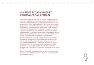 11
A) CRISES ÉCONOMIQUES ET
CROISSANCE SANS EMPLOI
Cette rhétorique de la crise n’est pas récente. Mais vis-à-vis de
quel état de stabilité fait-elle référence ? La période faste de forte
croissance et de plein emploi que les pays occidentaux ont connu
pendant les « Trente Glorieuses » (1945-1975) est terminée depuis
longtemps. La société salariale a vécu alors son apogée, autour de
la figure de la “grande entreprise” intégratrice. Travail et emploi
n’ont fait plus qu’un, pour devenir le cœur du système productif
capitaliste appuyé sur l’« État Providence » (croissance, revenus,
consommation). Or, depuis presque 20 ans, l’économie des pays de
l’OCDE se caractérise par des crises économiques régulières, un
taux de croissance faible et un taux de chômage élevé.
Un des paradoxes de la période actuelle est, d’un côté, l’extrême
productivité des hommes et des organisations de travail, grâce
à l’informatisation, l’automatisation, aux communications et
aux échanges en temps réel à distance, et de l’autre, un nombre
d’emplois rémunérés ne couvrant pas la population active. La
« croissance sans emploi » (jobless growth) était déjà un des
pronostics de Jérémy Rifkin en 1995 dans son ouvrage « The End of
work” ».
Mais ce n’est pas le seul paradoxe, loin de là, et l’observation des
évolutions du marché du travail livre d’autres constats paradoxaux
(voir encart ci-après).
 