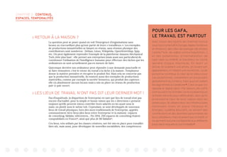 CHAPITRE 3 : CONTENUS,
ESPACES, TEMPORALITÉS
 RETOUR À LA MAISON ?
La question peut se poser quand on voit l’émergence d’organisations sans
locaux ou n’accueillant plus qu’une partie de leurs « travailleurs ». Les exemples
de productions immatérielles se faisant en réseau, sans réunion physique des
contributeurs sont nombreux : Debian, Linux, Wikipédia, OpenStreetMap, Spip,
etc. On peut également reprendre l’exemple de la plateforme Amazon Mechanical
Turk citée plus haut : elle permet aux entreprises (mais aussi aux particuliers) de
coordonner l’utilisation de l’intelligence humaine pour effectuer des tâches que les
ordinateurs ne sont actuellement pas en mesure de faire.
Quiconque derrière son ordinateur peut répondre à une demande ponctuelle et
se faire rémunérer, c’est le retour du travail à la tâche à la maison : l’employeur
donne la matière première et récupère le produit fini. Mais cela ne concerne pas
que la production immatérielle, ils existent aussi des exemples de productions
matérielles, comme par exemple la société Sensorica, qui produit des capteurs :
elle n’a absolument aucuns locaux mais a mis un place un réseau de production
pair-à-pair ouvert.
 LES LIEUX DE TRAVAIL N’ONT PAS DIT LEUR DERNIER MOT !
Pas d’inquiétude, la disparition de l’entreprise en tant que lieu de travail n’est pas
encore d’actualité, pour la simple et bonne raison que les « directions » pensent
toujours qu’elle peuvent mieux contrôler leurs salariés en les ayant sous la
main, ou plutôt sous le même toit. Cependant, se sont développés de nouveaux
lieux de travail physiques, hors des murs traditionnels de l’entreprise, appelés
communément tiers-lieux (des lieux entre l’entreprise et la maison) : espaces
de coworking, fablabs, télécentres… Fin 2014, 250 espaces de coworking étaient
comptabilisés en France20
, ainsi que plus de 80 fablabs21
.
Ces lieux, très utilisés par les classes créatives, ont été mis en place pour travailler
bien sûr, mais aussi, pour développer de nouvelles sociabilités, des compétences
POUR LES GAFA,
LE TRAVAIL EST PARTOUT
Avec l’essor des Géants de l’Internet connus
sousl’acronymeGAFA(Google,Apple,Facebook
et Amazon), des sites de partage (de photos
comme Flickr, de vidéos comme Dailymotion…)
et des plateformes d’intermédiation de
type Uber ou AirBnB, le travailleur se cache
derrière chaque internaute. En likant un
article, en publiant une photo, en louant son
appartement, en faisant une recherche… toute
personne contribue à créer de la valeur pour
ces plateformes, notamment en produisant
gratuitement du contenu, mais aussi en aidant
les algorithmes à s’améliorer18
. C’est ce que l’on
appelle le digital labor. Par ailleurs, les GAFA
sont souvent mis à l’index car ils localisent leurs
activités dans les pays défiscalisés, alors qu’ils
produisent le cœur de leurs valeurs dans les
autres pays. Ils utilisent donc les infrastructures
nationales mises en place (réseaux et
énergies, système éducatif), se servent des
contributions et des données personnelles de
leurs utilisateurs, mais ne paient aucun impôt, ni
ne donnent aucune contrepartie aux différents
pays dans lesquels ils sont installés19
.
 