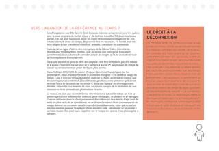 115
VERS L’ABANDON DE LA RÉFÉRENCE AU TEMPS ?
Les dérogations aux 35h dans le droit français existent, notamment pour les cadres
avec la mise en place du forfait « jour » : ils doivent travailler 218 jours maximum
par an, 13h par jour maximum, avoir un repos hebdomadaire obligatoire de 35h
consécutives, le reste du temps, ils peuvent être en vacances. Ce forfait jour est
bien adapté à tout travailleur connecté, nomade, travaillant en autonomie.
Dans la même ligne d’idées, des entreprises de la Silicon Valley (Eventbrite,
Work4Labs, WeddingWire, Netflix…), et au moins une entreprise française34
permettent à leurs salariés de prendre autant de congés qu’ils le souhaitent, tant
qu’ils remplissent leurs objectifs.
Dans une société où près de 50% des emplois vont être remplacés par des robots
et à moins d’inventer encore plus de « métiers à la con »35
, la question du temps de
travail va certainement se poser de façon plus accrue.
Dans l’édition 2013/2014 du cahier d’enjeux Questions Numériques sur les
promesses36
, nous avions reformulé la promesse d’origine « Un meilleur usage du
temps » par « Vers un temps durable et maîtrisé ». Après avoir fait le constat que
le numérique avait contribué à l’accélération générale, nous pensions qu’il devait
devenir l’outil de la « maîtrise du temps », dans une logique de développement
durable : répondre aux besoins de tous, en tenant compte de la limitation de nos
ressources et en pensant aux générations futures.
Le temps, en tant que nouvelle forme de « ressource naturelle » dont on doit se
préoccuper à titre individuel et collectif, peut s’échanger, se donner et se partager.
Chacun retrouve alors le choix permanent d’accélérer ou de ralentir, d’agir tout de
suite ou plus tard, de se coordonner ou se désynchroniser. Ceux qui manquent de
temps doivent en retrouver sans le reperdre immédiatement, ceux qui en ont en
surplus doivent pouvoir l’employer d’une manière utile, valorisante et reconnue –
ou bien choisir d’en jouir sans empiéter sur le temps des autres. Une philosophie à
méditer.
LE DROIT À LA
DÉCONNEXION
La frontière entre vie professionnelle et vie
privée est mince : on fait ses achats personnels
sur Internet pendant ses heures de bureau,
on consulte ses mails avant de se coucher,
voire même pendant ses vacances, on finit un
rapport à la maison le soir car la journée a été
occupée par des rendez-vous et des réunions…
Des syndicats s’inquiètent de ce débordement
de l’activité professionnelle sur les temps
habituellement consacrés au repos et à sa vie
personnelle. C’est pourquoi, ils demandent la
mise en place d’un droit à la déconnexion31
,
avec la mise en place d’un « outil de suivi pour
assurer le respect des temps de repos quotidien
et hebdomadaire du salarié ». La convention
collective de la Syntec l’a déjà intégré, même si
les moyens d’application ne sont pas précisés32
.
En Allemagne, l’entreprise Volkswagen a déjà
mis en place cette pratique en bloquant les
mails sur le Blackberry de leurs salariés entre
18h15 et 7h.
 