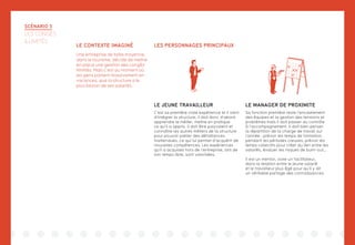 LES PERSONNAGES PRINCIPAUX
SCÉNARIO 3
LES CONGÉS
ILLIMITÉS
LE CONTEXTE IMAGINÉ
Une entreprise de taille moyenne,
dans le tourisme, décide de mettre
en place une gestion des congés
illimités. Mais c’est au moment où
les gens partent massivement en
vacances, que la structure a le
plus besoin de ses salariés.
LE JEUNE TRAVAILLEUR
C’est sa première vraie expérience et il vient
d’intégrer la structure, il doit donc d’abord
apprendre le métier, mettre en pratique
ce qu’il a appris. Il doit être polyvalent et
connaître les autres métiers de la structure
pour pouvoir pallier des défaillances
inattendues, ce qui lui permet d’acquérir de
nouvelles compétences. Les expériences
qu’il a acquises hors de l’entreprise, lors de
son temps libre, sont valorisées.
LE MANAGER DE PROXIMITE
Sa fonction première reste l’encadrement
des équipes et la gestion des tensions et
problèmes mais il doit passer du contrôle
à l’accompagnement. Il doit bien penser
la répartition de la charge de travail sur
l’année : prévoir les temps de formation
pendant les périodes creuses, prévoir les
temps collectifs pour créer du lien entre les
salariés, évaluer les risques de burn-out…
Il est un mentor, voire un facilitateur,
dans la relation entre le jeune salarié
et le travailleur plus âgé pour qu’il y ait
un véritable partage des connaissances.
 