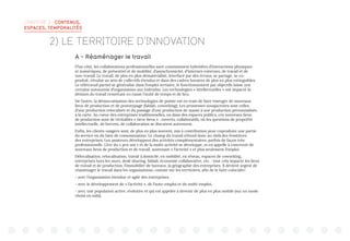 CHAPITRE 3 : CONTENUS,
ESPACES, TEMPORALITÉS
2) LE TERRITOIRE D’INNOVATION
A - Réaménager le travail
D’un côté, les collaborations professionnelles sont constamment hybridées d’interactions physiques
et numériques, de présentiel et de mobilité, d’asynchronicité, d’internes-externes, de travail et de
non-travail. Le travail, de plus en plus dématérialisé, interfacé par des écrans, se partage, se co-
produit, s’évalue au sein de collectifs étendus et dans des cadres horaires de plus en plus extinguibles.
Le télétravail partiel se généralise dans l’emploi tertiaire, le fonctionnement par objectifs laisse une
certaine autonomie d’organisation aux individus. Les technologies « intellectuelles » ont impacté la
division du travail remettant en cause l’unité de temps et de lieu.
De l’autre, la démocratisation des technologies de pointe est en train de faire émerger de nouveaux
lieux de production et de prototypage (fablab, coworking). Les promesses sousjacentes sont celles
d’une production relocalisée et du passage d’une production de masse à une production personnalisée,
à la carte. Au coeur des entreprises traditionnelles, ou dans des espaces publics, ces nouveaux lieux
de production sont de véritables « tiers-lieux » : ouverts, collaboratifs, où les questions de propriété
intellectuelle, de brevets, de collaboration se discutent autrement.
Enfin, les clients-usagers sont, de plus en plus souvent, mis à contribution pour coproduire une partie
du service ou du bien de consommation. Le champ du travail s’étend donc au-delà des frontières
des entreprises. Les amateurs développent des activités complémentaires, parfois de façon très
professionnelle. L’ère du « pro-am » et de la multi-activité se développe, et en appelle à concevoir de
nouveaux lieux de production et de travail, soutenant « l’activité » et plus seulement l’emploi.
Délocalisation, relocalisation, travail à domicile, en mobilité, en réseau, espaces de coworking,
entreprises hors les murs, desk-sharing, fablab, économie collaborative, etc. : tout cela impacte les lieux
de travail et de production, l’immobilier de bureaux, la géographie des entreprises. Il devient urgent de
réaménager le travail dans les organisations, comme sur les territoires, afin de le faire coïncider:
- avec l’organisation étendue et agile des entreprises,
- avec le développement de « l’activité », de l’auto-emploi et du multi-emploi,
- avec une population active, évolutive et qui est appelée à devenir de plus en plus mobile (sur un mode
choisi ou subi).
 
