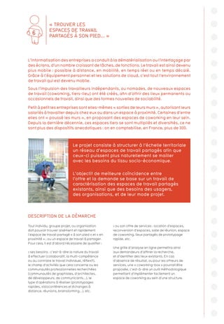 DESCRIPTION DE LA DÉMARCHE
Tout individu, groupe projet, ou organisation
doit pouvoir trouver aisément et rapidement
l’espace de travail partagé « à son pied » et « en
proximité » ; ou un espace de travail à partager.
Pour cela, il est d’abord nécessaire de qualifier :
 ses besoins : c’est-à-dire la nature du travail
à effectuer (collaboratif, la multi-compétence
ou au contraire le travail individuel, réflexif),
le champ d’activités que cela concerne ou les
communautés professionnelles recherchées
(communautés de graphistes, d’architectes,
de développeurs, de communicants...), le
type d’opérations à réaliser (prototypages
rapides, visioconférences et échanges à
distance, réunions, brainstorming...), etc.
 ou son offre de services : location d’espaces,
reconversion d’espaces, salle de réunion, espace
de coworking, lieux partagés de prototypage
rapide, etc.
Une grille d’analyse en ligne permettra ainsi
aux demandeurs d’affiner la recherche,
et d’identifier des lieux existants. En cas
d’absence de résultat, ou pour les offreurs de
services, une « coworking-box » pourrait être
proposée, c’est-à-dire un outil méthodologique
permettant d’implémenter facilement un
espace de coworking au sein d’une structure.
L’informatisation des entreprises a conduit à la dématérialisation ou l’interfaçage par
des écrans, d’un nombre croissant de tâches, de fonctions. Le travail est ainsi devenu
plus mobile : possible à distance, en mobilité, en temps réel ou en temps décalé.
Grâce à l’équipement personnel et les solutions de cloud, c’est tout l’environnement
de travail qui est devenu mobile.
Sous l’impulsion des travailleurs indépendants, ou nomades, de nouveaux espaces
de travail (coworking, tiers-lieu) ont été créés, afin d’offrir des lieux permanents ou
occasionnels de travail, ainsi que des formes nouvelles de sociabilité.
Petit à petit les entreprises sont elles-mêmes « sorties de leurs murs », autorisant leurs
salariés à travailler depuis chez eux ou dans un espace à proximité. Certaines d’entre
elles ont « poussé les murs », en proposant des espaces de coworking en leur sein.
Depuis la dernière décennie, ces espaces tiers se sont multipliés et diversifiés, ce ne
sont plus des dispositifs anecdotiques : on en comptabilise, en France, plus de 300.
Le projet consiste à structurer à l’échelle territoriale
un réseau d’espaces de travail partagés afin que
ceux-ci puissent plus naturellement se mailler
avec les besoins du tissu socio-économique.
L’objectif de meilleure coïncidence entre
l’offre et la demande se base sur un travail de
caractérisation des espaces de travail partagés
existants, ainsi que des besoins des usagers,
des organisations, et de leur mode projet.
« TROUVER LES
ESPACES DE TRAVAIL
PARTAGÉS À SON PIED... »
6
 