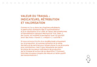 135
VALEUR DU TRAVAIL :
INDICATEURS, RÉTRIBUTION
ET VALORISATION
Comme on l’a vu dans les chapitres précédents,
la destruction d’emplois liée à l’automatisation
et à la robotisation d’un côté, et l’essor des plateformes
d’intermédiation (Amazon Mechanical Turk, Uber…)
de l’autre, ont modifié la perception que l’on pouvait
avoir des mots « travail », « emploi », « activité ».
Si nous arrivons à la fin d’un modèle basé uniquement
sur la production, la commercialisation et la vente
de biens et de services pour laisser place à une économie
plus contributive, n’est-il pas nécessaire de mettre
en place de nouveaux indicateurs de production
de la richesse et surtout de sa répartition ? Comment
faire des nouveaux moyens de mesure un levier positif
de transformations ?
 