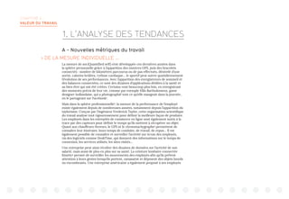 CHAPITRE 4 :
VALEUR DU TRAVAIL
A - Nouvelles métriques du travail
 DE LA MESURE INDIVIDUELLE …
La mesure de soi (Quantified self) s’est développée ces dernières années dans
la sphère personnelle grâce à l’apparition des montres GPS, puis des bracelets
connectés : nombre de kilomètres parcourus ou de pas effectués, dénivelé d’une
sortie, calories brûlées, rythme cardiaque… le sportif peut suivre quotidiennement
l’évolution de ses performances. Avec l’apparition des enregistreurs de sommeil et
des balances connectées, ce sont des dizaines d’applications dédiées à la santé et
au bien être qui ont été créées. Certains vont beaucoup plus loin, en enregistrant
des moments précis de leur vie, comme par exemple Ellis Bartholomeus, game
designer hollandaise, qui a photographié tout ce qu’elle mangeait dans la journée,
en le partageant sur Facebook1
.
Mais dans la sphère professionnelle2
, la mesure de la performance de l’employé
existe également depuis de nombreuses années, notamment depuis l’apparition du
taylorisme. Conçue par l’ingénieur Frederick Taylor, cette organisation scientifique
du travail analyse tout rigoureusement pour définir la meilleure façon de produire.
Les employés dans les entrepôts de commerce en ligne sont également suivis à la
trace par des capteurs pour définir le temps qu’ils mettent à récupérer un objet.
Quant aux chauffeurs-livreurs, le GPS et le chronotachygraphe3
permettent de
connaître leur itinéraire, leurs temps de conduite, de travail, de repos… Il est
également possible de connaître et surveiller l’activité sur écran des employés,
via des logiciels comme DeskTime, qui donnent des informations sur le temps de
connexion, les services utilisés, les sites visités…
Une entreprise peut ainsi récolter des dizaines de données sur l’activité de son
salarié, mais aussi de plus en plus sur sa santé. La ceinture lombaire connectée
Kinetic4
permet de surveiller les mouvements des employés afin qu’ils prêtent
attention à leurs gestes lorsqu’ils portent, ramassent et déposent des objets lourds
ou encombrants. Une entreprise américaine a également proposé à ses employés
1. L’ANALYSE DES TENDANCES
 