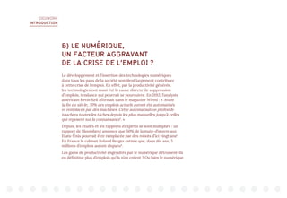 DIGIWORK
INTRODUCTION
B) LE NUMÉRIQUE,
UN FACTEUR AGGRAVANT
DE LA CRISE DE L’EMPLOI ?
Le développement et l’insertion des technologies numériques
dans tous les pans de la société semblent largement contribuer
à cette crise de l‘emploi. En effet, par la productivité générée,
les technologies ont aussi été la cause directe de suppression
d’emplois, tendance qui pourrait se poursuivre. En 2012, l’analyste
américain Kevin Kell affirmait dans le magazine Wired : « Avant
la fin du siècle, 70% des emplois actuels auront été automatisés
et remplacés par des machines. Cette automatisation profonde
touchera toutes les tâches depuis les plus manuelles jusqu’à celles
qui reposent sur la connaissance1
. »
Depuis, les études et les rapports d’experts se sont multipliés : un
rapport de Bloomberg annonce que 50% de la main-d’œuvre aux
Etats-Unis pourrait être remplacée par des robots d’ici vingt ans2
.
En France le cabinet Roland Berger estime que, dans dix ans, 3
millions d’emplois auront disparu3
.
Les gains de productivité engendrés par le numérique détruisent-ils
en définitive plus d’emplois qu’ils n’en créent ? Ou bien le numérique
 
