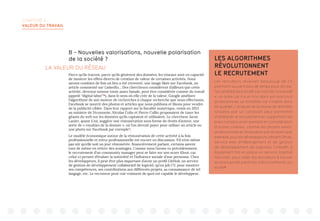 CHAPITRE 4 :
VALEUR DU TRAVAIL
B - Nouvelles valorisations, nouvelle polarisation
de la société ?
LA VALEUR DU RÉSEAU
Parce qu’ils tracent, parce qu’ils génèrent des données, les réseaux sont en capacité
de montrer les effets directs de création de valeur de certaines activités. Nous
savons combien de fois un lien a été retweeté, une image likée sur Facebook, un
article commenté sur LinkedIn… Des chercheurs considèrent d’ailleurs que cette
activité, devenue somme toute assez banale, peut être considérée comme du travail
(appelé “digital labor”10
), dans le sens où elle crée de la valeur. Google améliore
l’algorithme de son moteur de recherches à chaque recherche que nous effectuons,
Facebook se nourrit des photos et articles que nous publions et likons pour vendre
de la publicité ciblée. Dans leur rapport sur la fiscalité numérique, remis en 2013
au ministre de l’économie, Nicolas Colin et Pierre Collin proposaient de taxer les
géants du web sur les données qu’ils captaient et utilisaient. Le chercheur Jaron
Lanier, quant à lui, suggère une rémunération sous forme de droits d’auteur, une
sorte de « royalties de la donnée », où l’on devrait payer pour utiliser un article ou
une photo sur Facebook par exemple11
.
Le modèle économique autour de la rémunération de cette activité à la fois
professionnelle et extra-professionnelle est encore en discussion. S’il n’est même
pas sûr qu’elle soit un jour rémunérée, financièrement parlant, certains savent
tout de même en retirer des avantages. Comme nous l’avons vu précédemment,
le recrutement d’un community manager peut se faire sur son score Klout, car
celui-ci permet d’évaluer la notoriété et l’influence sociale d’une personne. Chez
les développeurs, il peut être plus important d’avoir un profil GitHub, un service
de gestion de développement collaboratif de logiciel, qu’un joli CV, pour montrer
ses compétences, ses contributions aux différents projets, sa connaissance de tel
langage, etc. Le recruteur peut voir vraiment de quoi est capable le développeur.
LES ALGORITHMES
RÉVOLUTIONNENT
LE RECRUTEMENT
Les recruteurs recevant beaucoup de CV
prennent souvent peu de temps pour les lire.
Tel candidat sera recalé car il sort de l’université
x, un autre car il a un trou dans son parcours
professionnel, un troisième car il habite dans
tel quartier. L’analyse de la masse de données
laissées par un candidat peut permettre
d’améliorer le recrutement en supprimant les
biais humains et en prenant en considération
d’autres critères, comme les projets extra-
professionnels et l’évaluation par les pairs (par
exemple, pour les développeurs utilisant Github,
service web d’hébergement et de gestion
de développement de logiciels). LinkedIn a
également mis en place un service, baptisé
Recruiter, pour aider les recruteurs à trouver
les bons profils parmi les millions présents sur
le site12
.
 