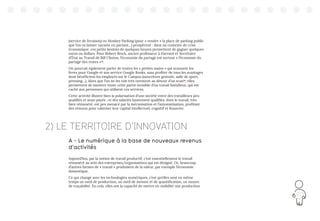 143
(service de livraison) ou Monkey Parking (pour « vendre » la place de parking public
que l’on va laisser vacante en partant…) prospèrent : dans un contexte de crise
économique, ces petits boulots de quelques heures permettent de gagner quelques
euros ou dollars. Pour Robert Reich, ancien professeur à Harvard et Secrétaire
d’État au Travail de Bill Clinton, l’économie du partage est surtout « l’économie du
partage des restes »19
.
On pourrait également parler de toutes les « petites mains » qui scannent les
livres pour Google et son service Google Books, sans profiter de tous les avantages
dont bénéficient les employés sur le Campus (nourriture gratuite, salle de sport,
pressing…). Alors que l’on ne les voit très rarement au détour d’un scan20
, elles
permettent de montrer toute cette partie invisible d’un travail fastidieux, qui est
caché aux personnes qui utilisent ces services.
Cette activité illustre bien la polarisation d’une société entre des travailleurs peu
qualifiés et sous-payés ; et des salariés hautement qualifiés, dont le travail, très
bien rémunéré, est peu menacé par la mécanisation et l’automatisation, profitant
des réseaux pour valoriser leur capital intellectuel, cognitif et financier.
2) LE TERRITOIRE D’INNOVATION
A - Le numérique à la base de nouveaux revenus
d’activités
Aujourd’hui, par la notion de travail productif, c’est essentiellement le travail
rémunéré au sein des entreprises/organisations qui est désigné. Or, beaucoup
d’autres formes de « travail » produisent de la valeur, par exemple l’économie
domestique.
Ce qui change avec les technologies numériques, c’est qu’elles sont en même
temps un outil de production, un outil de mesure et de quantification, un moyen
de traçabilité. En cela, elles ont la capacité de mettre en visibilité une production
 