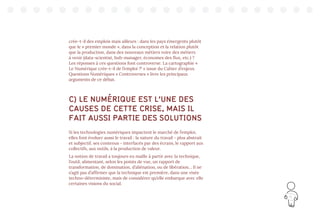15
crée-t-il des emplois mais ailleurs : dans les pays émergents plutôt
que le « premier monde », dans la conception et la relation plutôt
que la production, dans des nouveaux métiers voire des métiers
à venir (data-scientist, hub-manager, économes des flux, etc.) ?
Les réponses à ces questions font controverse. La cartographie «
Le Numérique crée-t-il de l’emploi ?4
» issue du Cahier d’enjeux
Questions Numériques « Controverses » livre les principaux
arguments de ce débat.
C) LE NUMÉRIQUE EST L’UNE DES
CAUSES DE CETTE CRISE, MAIS IL
FAIT AUSSI PARTIE DES SOLUTIONS
Si les technologies numériques impactent le marché de l’emploi,
elles font évoluer aussi le travail : la nature du travail - plus abstrait
et subjectif, ses contenus - interfacés par des écrans, le rapport aux
collectifs, aux outils, à la production de valeur.
La notion de travail a toujours eu maille à partir avec la technique,
l’outil, alimentant, selon les points de vue, un rapport de
transformation, de domination, d’aliénation, ou de libération… Il ne
s’agit pas d’affirmer que la technique est première, dans une visée
techno-déterministe, mais de considérer qu’elle embarque avec elle
certaines visions du social.
 
