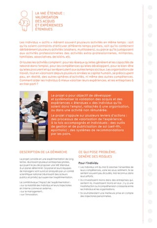 DESCRIPTION DE LA DÉMARCHE
Le projet consiste en une expérimentation de long
terme, réunissant plusieurs entreprises pilotes,
qui jouent le jeu de proposer une VAE étendue
à un panel déterminé. Ce panel et leurs équipes
de managers sont suivis et analysés par un comité
scientifique national (réunissant des acteurs
publics et privés) qui supervise l’expérimentation.
Le comité évalue l’impact de l’expérimentation :
 sur la mobilité des individus et leurs trajectoires
en interne comme en externe ;
 sur le management ;
 sur l’innovation.
CE QUI POSE PROBLÈME,
GENÈRE DES RISQUES
Pour l’individu
•  Les individus ont du mal à valoriser l’ensemble de
leurs compétences, voire les sous-estiment. Ils se
sentent souvent peu écoutés, mal reconnus dans
leurs efforts.
•  Ils s’investissent moins dans des entreprises qui,
sentent-ils, investissent moins en eux ; il y a une
insatisfaction ou incompréhension croissante entre
les individus et les organisations.
•  Ils souhaiteraient une meilleure prise en compte
des trajectoires personnelles.
Les individus « actifs » mènent souvent plusieurs activités en même temps : soit
qu’ils soient contraints d’articuler différents temps partiels, soit qu’ils combinent
délibérément plusieurs activités (slashers, multitaskers), ou parce qu’ils juxtaposent
aux activités professionnelles des activités extra-professionnelles, militantes,
familiales, associatives, de loisirs, etc.
Or toutes les activités comptent : pour les réseaux qu’elles génèrent et les capacités de
rebond dans l’emploi, pour les compétences qu’elles développent, pour le bien-être
qu’elles procurent et qui se répercutent aux autres temps sociaux. Les organisations de
travail, tout en valorisant depuis plusieurs années le capital humain, se préoccupent
peu, en réalité, des autres sphères d’activités, ni même des autres compétences.
Comment aider les individus à mieux valoriser leurs expériences, et les entreprises à
en tirer parti ?
Le projet a pour objectif de développer
et systématiser la validation des acquis et des
expériences « étendues » des individus qu’ils
soient dans l’emploi, rattachés à une organisation,
ou dans une activité non rémunérée.
Le projet s’appuie sur plusieurs leviers d’actions :
des processus de valorisation de l’expérience,
à la fois accompagnés et individuels ; des outils
de gestion et de publicisation de soi (self-Rh,
eportfolio) ; des systèmes de recommandations
par les pairs.
LA VAE ÉTENDUE :
VALORISATION
DES ACQUIS
ET EXPÉRIENCES
ÉTENDUES
7
 
