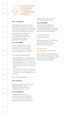Pour l’entreprise
Les entreprises ont besoin d’une main
d’œuvre flexible, mobile, évolutive mais
elles ne prennent pas toujours le temps de
former leurs collaborateurs, ou d’identifier
en interne des compétences nouvelles.
Elles recherchent de véritables
« couteaux suisses », tout en
sous-utilisant les talents cachés
des équipes internes. Elles
peinent à fidéliser les talents.
Pour la société
Une non-coïncidence entre l’offre
et la demande, avec un manque
de mobilité du personnel au sein
des entreprises, et une persistance
dans le chômage pour les autres.
LES FREINS ENVISAGÉS
•  Une philosophie de l’accompagnement
qui fasse vivre aux individus une tyrannie
de la transparence : les approches
développées doivent permettre
aux individus de choisir le degré de
dévoilement et de mise en valeur de soi-
même.
•  Une approche centrée uniquement
sur des solutions « outils », laissant les
individus « seuls » dans la gestion de leur
parcours.
SES OPPORTUNITÉS
Pour l’individu
Valorisation régulière des expériences
et des compétences, et pas
seulement lors des périodes de
crises et de remise en question.
Pour l’entreprise
La VAE étendue donnera aux
entreprises une connaissance plus
fine des collaborateurs embauchés
ou à embaucher, rendra possible un
management adapté et personnalisé,
et une meilleure prise en compte
des trajectoires individuelles.
Pour la société
Une plus grande mobilité de la
population active, grâce à un
accompagnement fourni tout au long
de la vie, à la construction et la gestion
de la trajectoire professionnelle.
LES INITIATIVES
APPROCHANTES
Validation des acquis de l’expérience
Bilan de compétences / Droit
individuel de formation / Conseil
en évolution professionnelle.
LES ACTEURS
AUXQUELS IL S’ADRESSE
Des RH, des experts de la gestion de la
carrière (coach, expert de l’orientation,
de la reconversion), Pôle Emploi, Viadeo,
LinkedIn, les maisons de l’emploi,
les missions locales, les OPCA.
LA VAE ÉTENDUE :
VALORISATION
DES ACQUIS
ET EXPÉRIENCES
ÉTENDUES
7
 