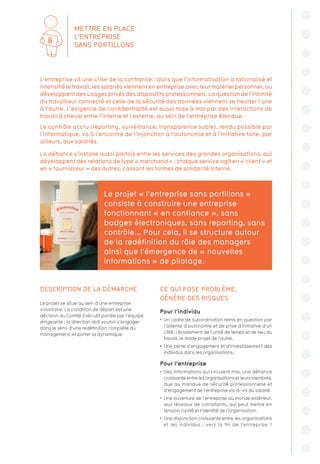 DESCRIPTION DE LA DÉMARCHE
Le projet se situe au sein d’une entreprise
volontaire. La condition de départ est une
décision du Comité Exécutif portée par l’équipe
dirigeante : la direction doit vouloir s’engager
dans le sens d’une redéfinition complète du
management, et porter la dynamique.
CE QUI POSE PROBLÈME,
GÉNÈRE DES RISQUES
Pour l’individu
•  Un cadre de subordination remis en question par
l’attente d’autonomie et de prise d’initiative d’un
côté, l’éclatement de l’unité de temps et de lieu du
travail, le mode projet de l’autre.
•  Une perte d’engagement et d’investissement des
individus dans les organisations.
Pour l’entreprise
•  Des informations qui circulent mal, une défiance
croissanteentrelesorganisationsetleursmembres,
due au manque de sécurité professionnelle et
d’engagement de l’entreprise vis-à-vis du salarié.
•  Une ouverture de l’entreprise au monde extérieur,
aux réseaux de cotraitants, qui peut mettre en
tension l’unité et l’identité de l’organisation.
•  Une disjonction croissante entre les organisations
et les individus : vers la fin de l’entreprise ?
Le projet « l’entreprise sans portillons »
consiste à construire une entreprise
fonctionnant « en confiance », sans
badges électroniques, sans reporting, sans
contrôle... Pour cela, il se structure autour
de la redéfinition du rôle des managers
ainsi que l’émergence de « nouvelles
informations » de pilotage.
L’entreprise vit une crise de la confiance : alors que l’informatisation a rationalisé et
intensifié le travail, les salariés viennent en entreprise avec leur matériel personnel, ou
développent des usages privés des dispositifs professionnels. La question de l’intimité
du travailleur connecté et celle de la sécurité des données viennent se heurter l’une
à l’autre. L’exigence de confidentialité est aussi mise à mal par des interactions de
travail à cheval entre l’interne et l’externe, au sein de l’entreprise étendue.
Le contrôle accru (reporting, surveillance, transparence subie), rendu possible par
l’informatique, va à l’encontre de l’injonction à l’autonomie et à l’initiative faite, par
ailleurs, aux salariés.
La défiance s’installe aussi parfois entre les services des grandes organisations, qui
développent des relations de type « marchand » : chaque service agit en « client » et
en « fournisseur » des autres, cassant les formes de solidarité interne.
METTRE EN PLACE
L’ENTREPRISE
SANS PORTILLONS
8
 