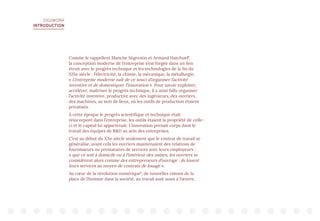 DIGIWORK
INTRODUCTION
Comme le rappellent Blanche Ségrestin et Armand Hatchuel5
,
la conception moderne de l’entreprise s’est forgée dans un lien
étroit avec le progrès technique et les technologies de la fin du
XIXe siècle : l’électricité, la chimie, la mécanique, la métallurgie.
« L’entreprise moderne naît de ce souci d’organiser l’activité
inventive et de domestiquer l’innovation ». Pour savoir exploiter,
accélérer, maîtriser le progrès technique, il a ainsi fallu organiser
l’activité inventive, productive avec des ingénieurs, des ouvriers,
des machines, au sein de lieux, où les outils de production étaient
privatisés.
À cette époque le progrès scientifique et technique était
réincorporé dans l’entreprise, les outils étaient la propriété de celle-
ci et le capital lui appartenait. L’innovation prenait corps dans le
travail des équipes de RD au sein des entreprises.
C’est au début du XXe siècle seulement que le contrat de travail se
généralise, avant cela les ouvriers maintenaient des relations de
fournisseurs ou prestataires de services avec leurs employeurs :
« que ce soit à domicile ou à l’intérieur des usines, les ouvriers se
considèrent alors comme des entrepreneurs d’ouvrage : ils louent
leurs services au moyen de contrats de louage ».
Au cœur de la révolution numérique6
, de nouvelles visions de la
place de l’homme dans la société, au travail sont aussi à l’œuvre,
 