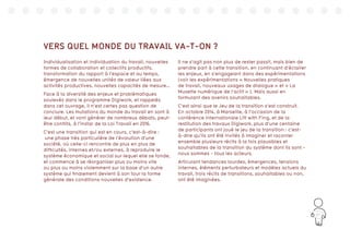 161
VERS QUEL MONDE DU TRAVAIL VA-T-ON ?
Individualisation et individuation du travail, nouvelles
formes de collaboration et collectifs productifs,
transformation du rapport à l’espace et au temps,
émergence de nouvelles unités de valeur liées aux
activités productives, nouvelles capacités de mesure…
Face à la diversité des enjeux et problématiques
soulevés dans le programme Digiwork, et rappelés
dans cet ouvrage, il n’est certes pas question de
conclure. Les mutations du monde du travail en sont à
leur début, et vont générer de nombreux débats, peut-
être conflits, à l’instar de la Loi Travail en 2016.
C’est une transition qui est en cours, c’est-à-dire :
une phase très particulière de l’évolution d’une
société, où celle-ci rencontre de plus en plus de
difficultés, internes et/ou externes, à reproduire le
système économique et social sur lequel elle se fonde,
et commence à se réorganiser plus ou moins vite
ou plus ou moins violemment sur la base d’un autre
système qui finalement devient à son tour la forme
générale des conditions nouvelles d’existence.
Il ne s’agit pas non plus de rester passif, mais bien de
prendre part à cette transition, en continuant d’éclairer
les enjeux, en s’engageant dans des expérimentations
(voir les expérimentations « Nouvelles pratiques
de travail, nouveaux usages de dialogue » et « La
Musette numérique de l’actif » ). Mais aussi en
formulant des avenirs souhaitables.
C’est ainsi que le Jeu de la transition s’est construit.
En octobre 2014, à Marseille, à l’occasion de la
conférence internationale Lift with Fing, et de la
restitution des travaux Digiwork, plus d’une centaine
de participants ont joué le jeu de la transition : c’est-
à-dire qu’ils ont été invités à imaginer et raconter
ensemble plusieurs récits à la fois plausibles et
souhaitables de la transition du système dont ils sont -
nous sommes - tous les acteurs.
Articulant tendances lourdes, émergences, tensions
internes, éléments perturbateurs et modèles actuels du
travail, trois récits de transitions, souhaitables ou non,
ont été imaginées.
 