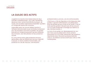 DIGIWORK
CONCLUSION
LA GUILDE DES ACTIFS
La gestion du travail et de l’emploi dissocie deux
activités complémentaires : d’un côté, l’entreprise,
devenue un pur centre d’activité économique ; de
l’autre, de nouvelles organisations baptisées “guildes”,
en charge des ressources humaines.
Organisées selon les cas par métiers (parfois à
l’échelle internationale) ou par territoires (notamment
pour les travailleurs les moins qualifiés), les guildes
prennent en charge le placement de leurs membres,
leur formation, leur rémunération et leur protection
sociale.
En concurrence autour des professions les plus
demandées, elles se différencient par leur capacité
à assurer un revenu stable et raisonnable, une
protection en cas de coup dur, une évolution
professionnelle ou encore, une vie communautaire.
L’Etat joue un rôle de régulateur et de réassureur des
guildes. Il garantit (difficilement) une péréquation
entre les guildes les plus riches et les autres. Il fait en
sorte que les guildes n’abusent pas de leur pouvoir
vis-à-vis des entreprises (chantage aux talents) ou
des individus (racket…).
Le choix d’une guilde, son développement en son
sein mais aussi la préservation d’une certaine
autonomie vis-à-vis d’elle, deviennent des questions
importantes dans l’évolution professionnelle de
chacun. Les réseaux sociaux jouent pour cela un rôle
irremplaçable.
 