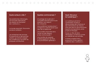 167
Quels acteurs-clés ?
Des plateformes d’échanges,
de monnaies alternatives,
de création et d’entretien
de « communs »...
Le monde associatif, l’économie
sociale et solidaire.
Les entreprises des services
à la personne ou des services
urbains, qui doivent adapter
leur modèle pour accueillir les
pratiques contributives.
Quelles controverses ?
Un partage de la pénurie ?
Le modèle abandonnerait toute
ambition, tout objectif
de croissance.
Une société de l’amateurisme ?
Le règne du collectif serait aussi
celui de la médiocrité.
Une société cloisonnée dans
l’entre-soi des réseaux
et des communautés ?
Une manière de masquer
le désengagement de l’État
et la privatisation générale ?
Quel rôle pour
le numérique ?
Le numérique permet la
coordination souple et
décentralisée des initiatives et
des interventions de chacun,
ainsi que dans la rencontre entre
besoins et propositions, entre
projets et énergies.
Il joue un rôle clé dans
l’évaluation, la mesure, la mise
en visibilité de ces activités.
Il forme le support de la
production et de la gestion
collective des « communs ».
 