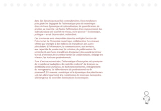 17
dans des dynamiques parfois contradictoires. Deux tendances
principales se dégagent de l’informatique puis du numérique :
d’un côté une dynamique de rationalisation, de quantification, de
gestion, de contrôle ; de l’autre l’affirmation d’un empowerment des
individus dans une société en réseau, où le pouvoir - économique,
politique - serait décentralisé, redistribué.
Ces tendances sont observables dans les multiples facettes de
l’Internet et de l’économie numérique, collaborative. Les réseaux
offrent par exemple à des millions de travailleurs des accès
plus directs à l’information, la communication, aux services,
aux capacités de production, de création, de publicisation. Ils
permettent à certains travailleurs d’organiser plus souplement leur
travail, d’inventer de nouvelles formes de collaborations, d’élargir les
réseaux, les horizons professionnels.
Pour d’autres au contraire, l’informatique d’entreprise est synonyme
de procédures inadaptées, de contrôle renforcé7
, de lenteurs ou
d’intensification du travail, de dysfonctionnements, d’éloignement
du management, de débordement du professionnel sur le
personnel8
. L’économie numérique et la dynamique des plateformes
ont par ailleurs participé à la constitution de nouveaux monopoles,
à l’émergence de nouvelles dominations économiques.
 
