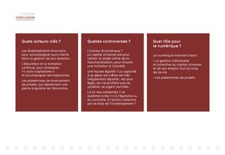 DIGIWORK
CONCLUSION
Quels acteurs-clés ?
Les établissements financiers,
pour accompagner leurs clients
dans la gestion de leur dotation.
L’éducation et la formation
continue, pour enseigner
l’« auto-capitalisme »
et accompagner les trajectoires.
Les plateformes de financement
de projets, qui deviennent une
pierre angulaire de l’économie.
Quelles controverses ?
L’horreur économique ?
Le capital universel est pour
certain le stade ultime de la
marchandisation, pour d’autre
une incitation à l’oisiveté.
Une fausse égalité ? La capacité
à se gérer soi-même est très
inégalement répartie ; les plus
âgés, qui ne profitent pas du
système, se jugent sacrifiés.
La fin des solidarités ? Le
système invite-t-il à l’égoïsme ou
au contraire, à l’action collective
par le biais de l’investissement ?
Quel rôle pour
le numérique ?
Le numérique intervient dans :
 La gestion individuelle
et collective du capital universel
et de son emploi, tout au long
de sa vie.
 Les plateformes de projets.
 