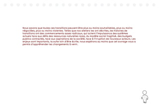171
Nous savons que toutes ces transitions peuvent être plus ou moins souhaitables, plus ou moins
négociées, plus ou moins violentes. Telles que nos ateliers les ont décrites, les histoires de
transitions ont des commencements assez radicaux, qui actent l’impuissance des systèmes
actuels face aux défis des ressources naturelles rares, du modèle social fragilisé, des budgets
publics contractés, face aux aspirations de la société, face à l’irruption de nouveaux acteurs. Les
enjeux sont importants, la suite loin d’être écrite, nous espérons au moins que cet ouvrage vous a
permis d’appréhender les changements à venir.
 