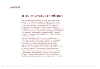 DIGIWORK
INTRODUCTION
D) LES PROMESSES DU NUMÉRIQUE
Or le travail n’est pas seulement du travail, il est plus que cela.
Comment l’explique la sociologue Dominique Méda9
, le travail
est devenu un fait social total, sédimentant différentes facettes :
la production de valeur, la redistribution de la valeur par la
rémunération, l’accès aux droits et à la protection sociale, le
développement personnel, la sociabilité. L’ordre social s’est organisé
autour du travail et en a fait une des sources majeures d’intégration
et de sociabilité des individus. On comprend dès lors que faire
changer les conceptions du travail, c’est faire bouger une ligne
dorsale de la société.
Et si nos conceptions modernes du travail et de l’entreprise
étaient en train de se fissurer, précisément car les technologies
d’aujourd’hui autorisent de nouvelles manières de produire,
d’apprendre, de travailler ensemble, d’accéder aux outils
de production, de prototyper à coût réduit, de démultiplier
l’information à l’infini ? Comment décrire ces effets de la technique
sur le travail ? Qu’est-ce que travailler à l’ère du numérique ?
Si l’on en croit les promesses de la nouvelle économie issue de
la Silicon Valley - empreinte d’une idéologie à la fois libérale et
libertaire - le numérique pourrait faire de tout un chacun un
producteur, un créateur, un auteur, un entrepreneur… « Pour les
 