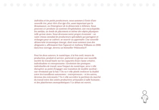 19
individus et les petits producteurs, nous sommes à l’orée d’une
nouvelle ère, peut-être d’un âge d’or, aussi important que la
Renaissance, ou l’émergence de la démocratie à Athènes. Nous
pouvons co-produire un système d’exploitation, une encyclopédie,
les médias, un fonds de placement et même des objets physiques
telle qu’une moto. Nous devenons notre propre économie - un
vaste réseau mondial de producteurs spécialisés qui partagent et
échanges pour se cultiver, se nourrir ou apprendre. Une nouvelle
démocratie économique émerge, dont nous sommes tous des
dirigeants », affirmaient Don Tapscott et Anthony Williams en 2006
dans leur ouvrage, devenu un bestseller Wikinomics10
.
Pour les deux auteurs, le numérique, à la fois outil, moyen de
production, produit et service, porterait en germe une nouvelle
société du travail basée sur les capacités d’une classe créative,
individualiste et entreprenante. L’évolution des pratiques
individuelles de travail, sous l’impact du numérique, sera-t-elle
disruptive au point d’engager une transition de modèle sociétal :
une révolution par le bas ? Ou va-t-elle plutôt renforcer la dualité
entre les travailleurs autonomes - entrepreneurs - et les autres,
devenus des exécutants ? Va-t-elle accroître la partition du marché
du travail entre des unités productives artisanales à taille humaine,
et des plateformes monopolistiques ? Le débat est ouvert.
 