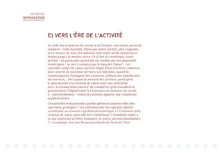 DIGIWORK
INTRODUCTION
E) VERS L’ÈRE DE L’ACTIVITÉ
Au-delà des évolutions du travail et de l’emploi, une notion prend de
l’ampleur : celle d’activité. Parce que mieux formés, plus exigeants
et en attente de sens, les individus sont multi-actifs, depuis leurs
études jusqu’à la retraite active. Or à l’ère du numérique, toute
activité - en particulier quand elle est médiée par des dispositifs
numériques - se met à compter par le biais des “datas” - ces
nouvelles unités de valeur qui font l’objet d’une très forte captation,
pour nourrir de nouveaux services. Les individus, quand ils
communiquent, échangent des contenus, utilisent des plateformes,
des services,... bref quand ils mènent des activités, participent
le plus souvent à la création de valeur pour une entreprise
tiers. A certains observateurs11
de considérer qu’ils travaillent là
gratuitement (“Digital Labor”). L’extension du domaine du travail
à - potentiellement - toutes les activités apporte une complexité
supplémentaire.
Ces activités et les données qu’elles génèrent doivent-elles être
valorisées, protégées ? Les individus sont-ils exploités, aliénés
constituant un nouveau « prolétariat numérique » ? Comment cette
création de valeur peut-elle être redistribuée ? Comment veiller à
ce que toutes les activités humaines ne soient pas marchandisables
? « Le salariat, c’est une forme marchande de l’activité. Pour
 