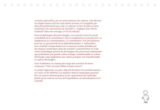 21
certains aujourd’hui, par un renversement des valeurs, c’est devenu
un simple moyen d’accès à des droits sociaux et il n’appelle pas
plus d’investissement que cela. Le salariat va être de plus en plus
confronté à la concurrence de l’activité », explique Jean-Pierre
Gaudard12
dans son ouvrage La Fin du salariat.
Pour le philosophe Bernard Stiegler, ces activités sont du travail
contributif où le contributeur n’est ni simplement un producteur, ni
simplement un consommateur. La contribution c’est précisément,
pour lui, ce qui procède de la déprolétarisation. « Aujourd’hui,
une véritable recapacitation est à nouveau rendue possible par
les réseaux numériques dans les sociétés consuméristes en crise.
Cette technologie permet de développer des processus relationnels
qui produisent une grande valeur d’usage, transformable en valeur
d’échange, mais également une valeur pratique non transformable
en valeur d’échange1
».
Faut-il délimiter un champ plus large des activités de biens
communs ? Voici un autre débat restant ouvert14
.
Le projet Digiwork a eu pour objectif d’éclairer les transformations
en cours, et de réfléchir à la manière dont le numérique pourrait
être un moyen d’émancipation et de capacitation des individus
plutôt qu’un outil au service de l’exploitation, la subordination et le
contrôle.
 