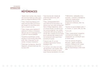 DIGIWORK
INTRODUCTION
RÉFÉRENCES
1
Better than Human, why robots
will and must take jour jobs, paru
dans le magazine Wired en 2012.
2
http://www.bloomberg.com/
news/articles/2014-03-12/your-
job-taught-to-machines-puts-
half-u-s-work-at-risk
3
http://www.usine-digitale.fr/
editorial/3-millions-d-emplois-
detruits-par-le-numerique-d-ici-
a-2025-en-france.N298206
4
Questions Numérique, Cahier
d’enjeux Controverses 2014/2015,
p.85. http://fing.org/?Le-4e-
Cahier-d-enjeux-Questions
5
Refonder l’entreprise, Blanche
Ségrestin, Armand Hatchuel, Ed.
du Seuil 2012
6
Aux sources de l’utopie de
l’Internet, Fred turner, CF
Editions 2012.
7
http://philippesilberzahn.
com/2014/01/20/innovation-ce-
silence-qui-tue-votre-entreprise/
Selon Phillipe Silberzhan, dans
un article intitulé “Ce silence qui
tue votre entreprise”, les cadres
consacrent 30% de leur temps à
rendre des comptes et à surveiller
leurs subordonnés, temps qu’ils
ne consacrent donc pas à leur
activité principale.
8
Impacts des TIC sur les
conditions de travail, France
Stratégie, 2012.
9
Le travail, une valeur en voie
de disparition, Alto Aubier, 1999
; Réinventer le travail, co-écrit
avec Patricia Vendramin, Puf, 2013
10,
Wikinomics : wikipedia, linux,
youtube… comment l’intelligence
collective collaborative
bouleverse l’économie,
D.Tapscott, A.Williams, 2007, Ed.
Pearson
11
Qu’est-ce que le Digital Labor ?
D. Cardon, A. Casilli, 2016, Ed. INA
12
voir p.30
13
http://www.kaizen-magazine.
com/bernard-stiegler-du-
collaboratif-au-contributif-vers-
le-3eme-web/
14
Voir les articles d’Evgeny
Morozov : Objets connectés,
humains chômeurs, De l’utopie
numérique au choc social -
Monde Diplomatique Juillet-Août
2014
 