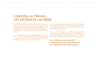 L’INDIVIDU AU TRAVAIL :
CET ARTISAN DE LUI-MÊME
Télétravail,coworking,BringYourOwnDevice,consultation
des mails en dehors des heures de travail, pénétration de
la vie privée au bureau par la téléphonie mobile, ... : ces
pratiquesdetravailsontaujourd’huilargementmédiatisées.
Pour beaucoup d’actifs, elles sont une réalité devenue
banale.
Le numérique a outillé l’individualisation du travail
c’est-à-dire sa compartimentation en tâches individuelles.
Il a facilité la mobilité. Il rend possible le multi-tâche
(« multi-tasking ») mais aussi la multi-activité.
En cela le numérique participe à mettre en tension les
fonctionnements traditionnels de l’entreprise. Il bouscule
aussi le management par la confiance que requiert le travail
en mobilité et en autonomie.
C’est un nouveau rapport au travail qui s’expérimente.
Les individus connectés, en réseaux, développent de
nouvelles pratiques de gestion du temps, de multi-
activités et de construction de la trajectoire personnelle.
Le numérique marquerait-il
l’avènement d’une nouvelle ère
de l’activité et du self-emploi ?
 