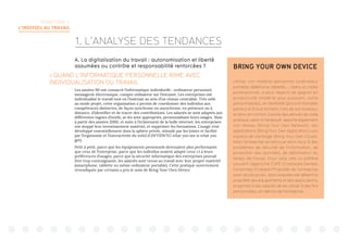TERRITOIRE 1:
L’INDIVIDU AU TRAVAIL
A. La digitalisation du travail : autonomisation et liberté
assumées ou contrôle et responsabilité renforcées ?
 QUAND L’INFORMATIQUE PERSONNELLE RIME AVEC
INDIVIDUALISATION DU TRAVAIL
Les années 90 ont consacré l’informatique individuelle : ordinateur personnel,
messagerie électronique, compte utilisateur sur l’intranet. Les entreprises ont
individualisé le travail tout en l’insérant au sein d’un réseau centralisé. Très utile
au mode projet, cette organisation a permis de coordonner des individus aux
compétences distinctes, de façon synchrone ou asynchrone, en présence ou à
distance, d’identifier et de tracer des contributions. Les salariés se sont adaptés aux
différentes vagues d’outils, se les sont appropriés, personnalisant leurs usages. Mais
à partir des années 2000, et suite à l’éclatement de la bulle internet, les entreprises
ont stoppé leur investissement matériel, et supprimer les formations. L’usage s’est
développé essentiellement dans la sphère privée, stimulé par les loisirs et facilité
par l’ergonomie et l’interactivité du web2.0 (WYSIWYG what you see is what you
get).
Petit à petit, parce que les équipements personnels devenaient plus performants
que ceux de l’entreprise, parce que les individus avaient adapté ceux-ci à leurs
préférences d’usages, parce que la sécurité informatique des entreprises pouvait
être trop contraignante, les salariés sont venus au travail avec leur propre matériel
(smartphone, tablette ou même ordinateur portable). Cette pratique ouvertement
revendiquée par certains a pris le nom de Bring Your Own Device.
BRING YOUR OWN DEVICE
Utiliser son matériel personnel (ordinateur
portable, téléphone, tablette,...) dans un cadre
professionnel, a pour objectif de gagner en
productivité (matériel plus puissant, outils
personnalisés), en flexibilité (pouvoir travailler
partout et à tout moment, hors de son bureau),
et donc en confort. Il existe des dérivés de cette
pratique, selon si l’employé apporte également
son réseau (Bring Your Own Network), ses
applications (Bring Your Own Application), son
espace de stockage (Bring Your Own Cloud).
Mais l’entreprise se retrouve alors face à des
problèmes de sécurité de l’information, de
protection des données, de délimitation du
temps de travail. Pour cela, elle lui préfère
souvent l’approche COPE (Corporate Owned,
Personally Enabled/Propriété de l’entreprise
avec accès privé), dans laquelle elle détient la
propriété des équipements et des applications,
et permet à ses salariés de les utiliser à des fins
personnelles, en dehors de l’entreprise.
1. L’ANALYSE DES TENDANCES
 
