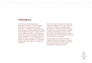 3
PRÉAMBULE
En 2013, l’association Fing lançait le
programme « Digiwork - Repenser la place
de l’individu au travail dans une société
numérique ». A l’époque, le sujet peinait à se
faire entendre, la Direction générale du travail
venait de publier le rapport « Impacts des TIC
sur les conditions de travail ». En quatre ans
beaucoup de choses ont changé. Le thème du
travail a supplanté celui de l’emploi dans les
médias. Le couple « travail et numérique » est
devenu un sujet très médiatisé. « L’entreprise
digitale » fait sa place dans les stratégies des
entreprises.
Entre 2013 et 2015, la communauté Digiwork
a emprunté différentes voies, qui, mises bout
à bout, ont constitué un véritable chemin
heuristique. Ce document restitue l’essentiel
des idées fortes et des productions réalisées
pendant cette période. Il se veut un outil
pour éclairer les transformations en cours, et
fournir des visions sur les possibles évolutions
du travail à l’ère du numérique.
Cette synthèse est construite en quatre
chapitres. Chacun des chapitre se construit
autour d’une analyse des tendances assorties
de scénarios extrêmes, d’un territoire
d’innovation et de pistes d’actions.
 