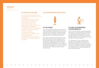 LES PERSONNAGES PRINCIPAUX
SCÉNARIO 1
TOUS
INTERMITTENTS
LE CONTEXTE IMAGINÉ
Le scénario prend place dans un
contexte où le numérique a encore
augmenté le
morcellement des tâches et leur
externalisation possible. Les
entreprises fonctionnent
de plus en plus avec des
indépendants, des intermittents,
des prestataires extérieurs.
La fluidité du système est assurée
grâce au campus universel de
formation continue :
un dispositif central qui
accompagne les individus dans
l’évolution de leurs
compétences tout au long de la
vie, et assure les mécanismes de
solidarité.
LE POLITIQUE
Il a en charge le développement du campus uni-
versel de formation et la mise en place d’un nou-
veau système de solidarités sociales. Le campus
doit être un lieu de formation, d’apprentissage
et de montée en compétence, tout au long du
parcours et/ou de la carrière des individus.
Ces moments de formation, devenant plus nom-
breux dans les parcours des individus, devront
être financés. Dans son rôle de législateur, le
politique doit imaginer de nouvelles formes de
mutualisation et de répartition de la richesse
nationale. Sa légitimité dépendra de sa capacité
de proposition (notamment vis-à-vis de ceux qui
subissent ce basculement ou qui en sont exclus),
en conciliant les intérêts divergents des par-
ties-prenantes.
LE CHEF D’ENTREPRISE/
L’ENTREPRENEUR
Pour le chef d’entreprise, la masse d’employés
est certes moins lourde à gérer financièrement,
mais elle est plus difficile à manager, du fait
d’un manque d’esprit d’équipe, d’une culture
partagée. Beaucoup d’interactions se tissent
entre les individus autour de l’entreprise, au sein
de réseaux formels ou informels.
Le challenge pour le chef d’entreprise est
de capter les externalités positives de ces
échanges, et de faire de son entreprise un
lieu modulaire capable d’accueillir des projets
collectifs, ou individuels (fablabs, techshops). Le
rôle traditionnel du chef d’entreprise disparaît
pour laisser place à un poste d’animateur de
gouvernance partagée.
 