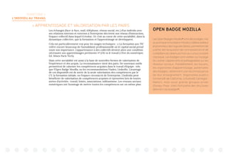 TERRITOIRE 1:
L’INDIVIDU AU TRAVAIL
 APPRENTISSAGE ET VALORISATION PAR LES PAIRS
Les échanges (face-à-face, mail, téléphone, réseau social, etc.) d’un individu avec
ses relations internes et externes à l’entreprise décrivent son réseau d’interaction,
l’espace collectif dans lequel il évolue. Or c’est au coeur de cette sociabilité, dans la
dynamique collective, que la formation et l’apprentissage se développent.
Cela est particulièrement vrai pour les usages techniques : « La formation aux TIC
relève encore beaucoup de l’autodidaxie professionnelle où le capital social prend
toute son importance. L’appartenance à des collectifs devient alors une condition
nécessaire aux apprentissages pertinents »15
(Où va le travail à l’ère du numérique,
Ed. Mines Paris Tech).
Mais cette sociabilité est aussi à la base de nouvelles formes de valorisation de
l’expérience et des acquis. La reconnaissance vient des pairs. De nouveaux outils
permettent de valoriser les compétences acquises dans le travail d’équipe : tels
que l’Open Badge Mozilla, ou les recommandations Viadeo, LinkedIn. L’avantage
de ces dispositifs est de sortir de la seule valorisation des compétences par le
CV, la formation initiale, ou l’espace circonscrit de l’entreprise. L’individu peut
bénéficier de valorisation de compétences acquises et éprouvées lors de toutes
sortes d’activités : travail, loisirs, associations, militantisme. Les reseaux sociaux
numériques ont l’avantage de mettre toutes les compétences sur un même plan.
OPEN BADGE MOZILLA
Les Open Badges Mozilla16
sont des badges, mis
aupointparlafondationMozilla(célèbreéditeur
et promoteur des logiciels libres), permettant de
justifier de l’acquisition de connaissances et de
compétences obtenues hors du cursus scolaire
classique. Les badges sont visibles sur la page
du Leaner (apprenant) et partageables sur les
réseaux sociaux. Parallèlement, les Issuers,
les organismes d’apprentissage, partenaires
des badges, obtiennent une reconnaissance
de leur enseignement. Organismes publics
(Université de Californie, Université Carnegie-
Mellon), mais aussi grands groupes privés
(Disney-Pixar, Intel) font partie des structures
délivrant ces badges17
.
 