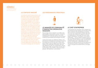 LES PERSONNAGES PRINCIPAUX
SCÉNARIO 2
L’ENTREPRISE
APPRENANTE
LE CONTEXTE IMAGINÉ
Le scénario prend place dans une
grande organisation pyramidale.
La division de l’activité en filiales,
comprenant quantité de métiers
avec des langages particuliers,
rend l’organisation peu souple et
adaptative. Or, pour faire face à
l’arrivée de nouveaux entrants sur
le marché, elle doit relever le défi
d’une évolution accélérée de ses
métiers. Observant le succès des
pratiques informelles de formation
entre pairs sur les réseaux sociaux
des différentes filiales du groupe,
le top management opte pour
un modèle d’apprentissage
« ouvert » et modifie les processus
de management dans ce sens.
Les individus-employés sont vus
comme détenteurs potentiels de la
nouvelle stratégie de l’entreprise.
LE MANAGER DE COMMUNAUTÉ
D’INNOVATION (KNOWLEDGE
MANAGER)
Personnage clé de l’adoption du modèle d’ap-
prentissage et d’innovation ouverts, il incite les
employés des différentes filiales à se former
mutuellement. Il sait articuler plans de formation
formels et spontanéité des échanges informels.
Il doit savoir parler aux différents métiers, com-
prendre les convergences et assurer le lien entre
les salariés qui ne sont pas de la même caté-
gorie d’âge, et dont le rapport aux outils numé-
riques et aux méthodes d’animation liées est
très différencié. Selon les collaborateurs (jeune,
d’âge moyen, âgé, nouvel entrant, ancien, etc.)
qu’il manage, il joue tantôt un rôle d’accompa-
gnateur, de traducteur, ou de mentor.
LE CHEF D’ENTREPRISE
La dynamique de valorisation des compétences
des individus et des initiatives de formation entre
pairs conduit le chef d’entreprise à s’orienter
vers une vision ouverte de la création de valeur.
Le succès de la démarche repose en effet sur
la collaboration et l’échange de savoirs entre
filiales, prestataires, fournisseurs, concurrents,
partenaires.... tout en veillant à arbitrer entre ce
qui vaut d’être partagé, et ce qu’il est préférable
de garder secret ou de sécuriser (connaissance
du droit intellectuel). Il développe ainsi une
posture de veille permanente, afin de déterminer
les alliances à tisser et les projets à impulser. Il
cultive une approche relationnelle du manage-
ment.
 