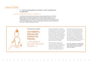 TERRITOIRE 1:
L’INDIVIDU AU TRAVAIL
C - Une nouvelle gestion du temps : entre souplesse et
accélération
 VERS LA DISPARITION DU TRAVAIL ?
La réduction du temps de travail est une constante depuis 200 ans. En 1850 le
temps passé au travail représentait 70% du temps éveillé pendant une vie ; en
1900, il représentait 42%. Aujourd’hui, avec la réduction du temps de travail,
l’augmentation de la durée de la vie et du temps de scolarité, il n’en représente plus
que 7 à 8%. Rappelons que c’était là le grand espoir des luttes ouvrières des XIXe et
XXe siècles : libérer l’individu du travail.
Et si les robots étaient les derniers
travailleurs salariés ? La tendance à
la robotisation se confirme et courant
2025, 70% des tâches sont assurées
par des automates mécaniques. Le
travail humain se concentre de plus
en plus sur les tâches de pilotage, de
conception et de maintenance des
robots, ainsi que sur la compréhen-
sion plus fine des besoins et désirs
des individus (individualisation /
personnalisation à l’extrême).
Progressivement, même les mis-
sions à fort contenu intellectuel
sont assumées par des systèmes de
cognition artificielle autonomes, et
d’intelligence robotique de ser-
vice. La productivité croissante des
robots et le ciblage des besoins
structurent la croissance, et condi-
tionnent les revenus du travail. Mais
le nombre d’emplois disponibles est
loin de couvrir la population active,
qui se retrouve majoritairement au
chômage. A la fin de la décennie
pourtant, de nouvelles perspectives
s’ouvrent avec la diffusion massive
des exosquelettes : l’augmentation
des capacités physiques permet de
réintroduire l’intelligence humaine au
coeur des systèmes robotiques.
Comment s’effectue la répartition
de la richesse dans ce contexte ?
Quel travail pour les humains
avec les robots ?
SCÉNARIO EXTRÊME
LES ROBOTS,
NOUVELLES
FORCES DE
TRAVAIL
« CES ROBOTS
QUI VOUS VEULENT
DU BIEN… »
 