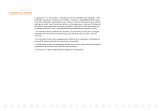 TERRITOIRE 1:
L’INDIVIDU AU TRAVAIL
La gestion de cet écosystème – physique et virtuel, invisible mais tangible – doit
être prise en compte comme une véritable « capacité » (capability) à développer
chez les individus (et pas seulement les cadres et les entrepreneurs). Si la société
souhaite prendre ouvertement au sérieux cette injonction « à devenir l’artisan de
soi-même, gestionnaire de son propre capital », alors elle ne doit pas laisser les
personnes démunies face à ces nouvelles responsabilités qui pèsent sur elles :
 de nouveaux droits doivent être attachés à la personne, et non plus à l’emploi :
portabilité des droits de formation mais aussi de protection sociale, voire de
revenus ;
 de nouvelles formes d’accompagnement doivent être proposées à l’individu au
cours de la construction de sa trajectoire personnelle ;
 de nouvelles formes d’organisation doivent être créées, pour soutenir l’individu,
recomposer des espaces de solidarité, de sociabilité ;
 de nouveaux cadres collectifs de dialogue et de régulation.
 