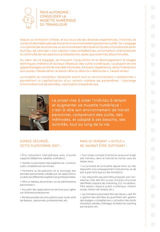 ESPACE SÉCURISÉ,
CETTE PLATEFORME DOIT :
•  Être nativement interopérable avec d’autres
supports (téléphone, tablette, ordinateur).
•  Faciliter la valorisation des expériences : contacts,
outils, compétences reconnues.
•  Permettre la récupération et le stockage des
données personnelles utilisées par les applications,
ou dans les différentes expériences professionnelles.
•  Offrir un tableau de bord de « sa vie administrative
personnelle ».
•  Accueillir des applications et services pour gérer
son itinéraire professionnel.
•  Rendre possible les articulations avec toute sorte
de réseaux : personnels, professionnels, etc.
MAIS LE VERSANT « OUTILS »
NE SAURAIT ÊTRE SUFFISANT :
•  Tout l’enjeu consiste à renforcer le pouvoir d’agir
des individus, dans le marché du travail, sans les
laisser seuls.
•  Le corrolaire de la musette repose donc sur des
dispositifs d’accompagnement (instutionnel, et de
pair à pair) ainsi que sur des formations.
•  Ces dispositifs peuvent être proposés par l’en-
treprise (rôle des RH) ou par d’autres structures
identifiées (espace de coworking, CCI, incubateur,
Pôle emploi, espace public numérique, mission
locale, maison de l’emploi, etc.).
•  Les formations pourraient être de nature « self-RH
», gestion des données du quantified-self, gestion
des badges « compétences », activation des droits
(formation, retraite, chômage), formation et coaching
par les pairs, etc.
Le projet vise à aider l’individu à remplir
et augmenter sa musette numérique :
c’est-à-dire son environnement de travail
personnel, comprenant des outils, des
méthodes, et adapté à ses besoins, ses
activités, tout au long de la vie.
Depuis sa formation initiale, et au cours de ses diverses expériences, l’individu se
construit des habitudes de travail et un environnement personnel outillé. Ce « bagage
» lui permet de reconstruire un environnement de travail en toutes circonstances et en
tout lieu, de valoriser « son capital » (ses compétences, sa formation), bref d’assurer
la continuité de son parcours professionnel, quels que soient les discontinuités.
Au cœur de ce bagage, se trouvent l’acquisition et le développement d’usages
techniques (métiers) et sociaux (réseaux) des outils numériques. La plupart de ces
apprentissages se fait de manière informelle, à travers l’expérience, dans l’interaction
aux autres, l’observation, le savoir-être ou dans la « débrouille », l’essai-erreur.
La musette du travailleur nécessite avant tout un environnement « plateforme »
permettant la capitalisation d’un certain nombre de paramètres : stockage
d’informations et de données, valorisation d’expériences.
PACK AUTONOMIE :
CONSOLIDER LA
MUSETTE NUMÉRIQUE
DU TRAVAILLEUR
1
 