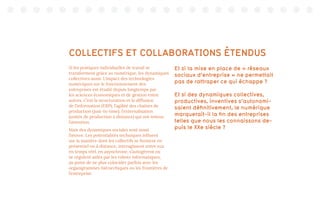 COLLECTIFS ET COLLABORATIONS ÉTENDUS
Si les pratiques individuelles de travail se
transforment grâce au numérique, les dynamiques
collectives aussi. L’impact des technologies
numériques sur le fonctionnement des
entreprises est étudié depuis longtemps par
les sciences économiques et de gestion entre
autres. C’est la structuration et la diffusion
de l’information (ERP), l’agilité des chaînes de
production (just-in-time), l’externalisation
(unités de production à distance) qui ont retenu
l’attention.
Mais des dynamiques sociales sont aussi
l’œuvre. Les potentialités techniques influent
sur la manière dont les collectifs se forment en
présentiel ou à distance, interagissent entre eux
en temps réel, en asynchrone, s’autogèrent ou
se régulent aidés par les robots informatiques,
au point de ne plus coïncider parfois avec les
organigrammes hiérarchiques ou les frontières de
l’entreprise.
Et si la mise en place de « réseaux
sociaux d’entreprise » ne permettait
pas de rattraper ce qui échappe ?
Et si des dynamiques collectives,
productives, inventives s’autonomi-
saient définitivement, le numérique
marquerait-il la fin des entreprises
telles que nous les connaissons de-
puis le XXe siècle ?
 